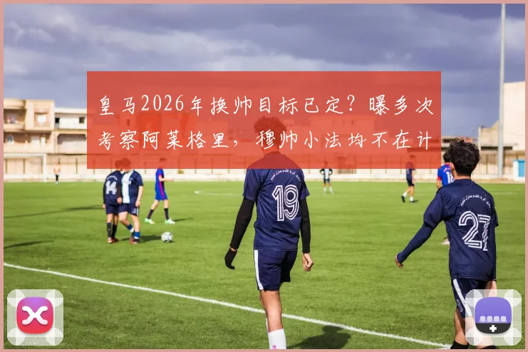 皇马2026年换帅目标已定？曝多次考察阿莱格里，穆帅小法均不在计划内