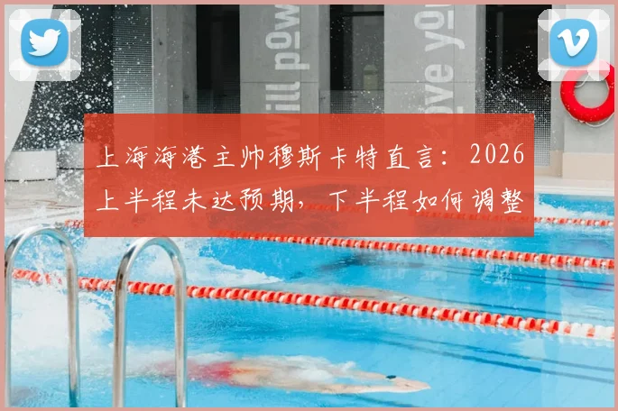 上海海港主帅穆斯卡特直言：2026上半程未达预期，下半程如何调整战术与状态成关键
