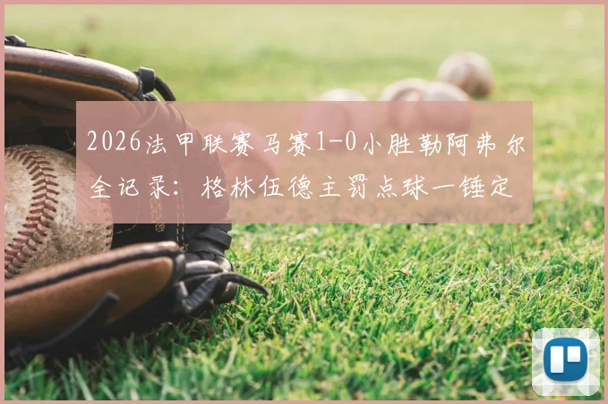 2026法甲联赛马赛1-0小胜勒阿弗尔全记录:格林伍德主罚点球一锤定音,客队全场零射正数据解读