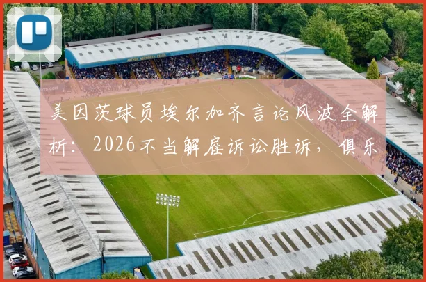 美因茨球员埃尔加齐言论风波全解析：2026不当解雇诉讼胜诉，俱乐部解约合法性引热议