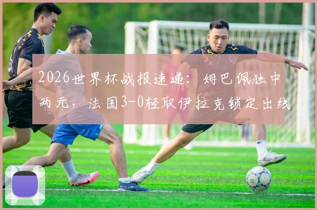 2026世界杯战报速递:姆巴佩独中两元,法国3-0轻取伊拉克锁定出线席位,附全场回放与出线形势解读
