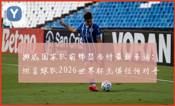 挪威国家队前锋瑟洛特最新专访：坦言球队2026世界杯无惧任何对手，分析挪威足球当前真实处境与未来挑战