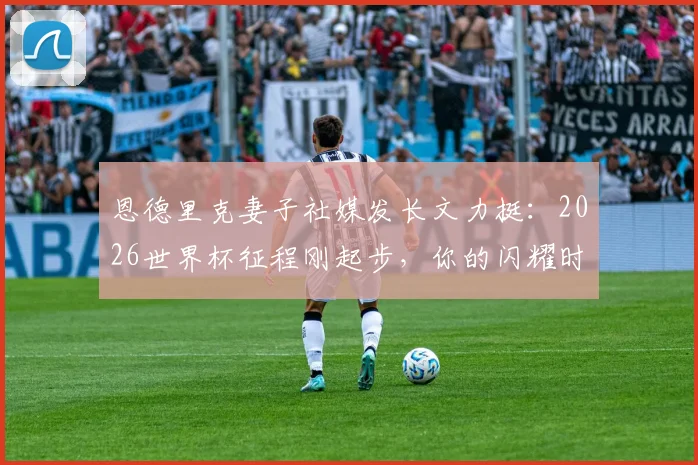 恩德里克妻子社媒发长文力挺:2026世界杯征程刚起步,你的闪耀时刻即将到来,附妻子背景及长文细节