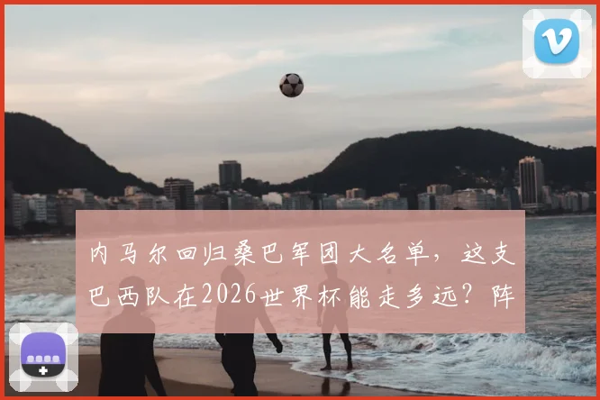 内马尔回归桑巴军团大名单,这支巴西队在2026世界杯能走多远?阵容深度与潜在短板全解析