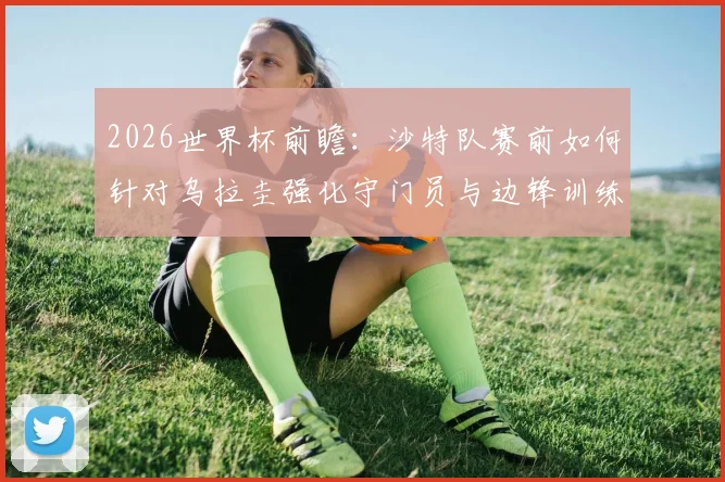 2026世界杯前瞻:沙特队赛前如何针对乌拉圭强化守门员与边锋训练?附具体训练方法分析