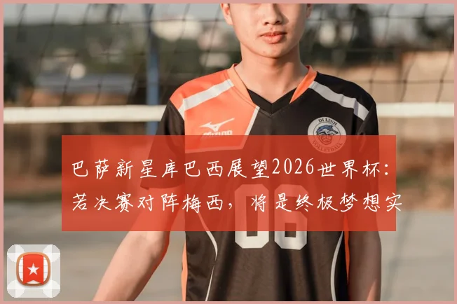 巴萨新星库巴西展望2026世界杯：若决赛对阵梅西，将是终极梦想实现