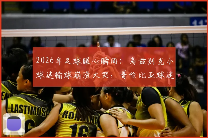 2026年足球暖心瞬间：乌兹别克小球迷输球崩溃大哭，哥伦比亚球迷的安慰举动温暖全网