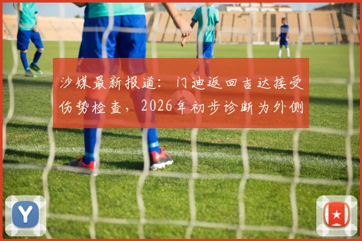 沙媒最新报道:门迪返回吉达接受伤势检查,2026年初步诊断为外侧副韧带撕裂,详细伤情解读