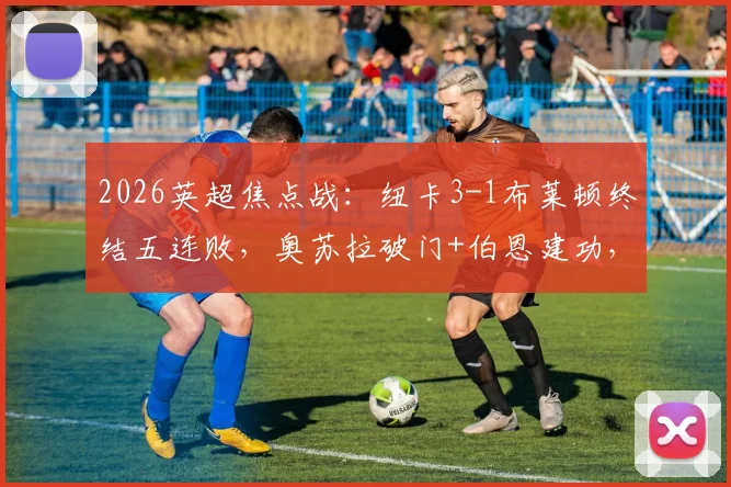 2026英超焦点战：纽卡3-1布莱顿终结五连败，奥苏拉破门+伯恩建功，附全场战术解析与球员评分