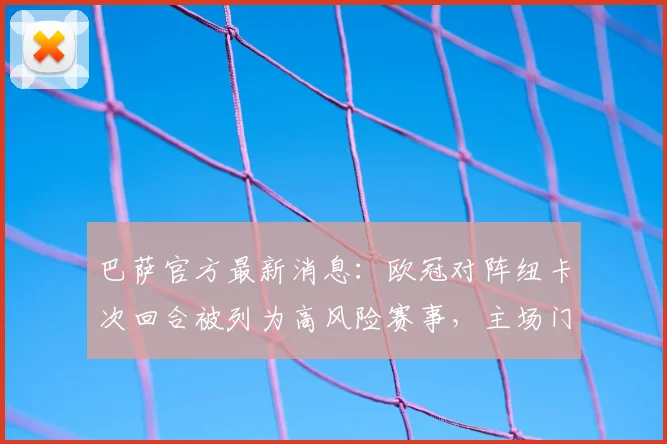 巴萨官方最新消息：欧冠对阵纽卡次回合被列为高风险赛事，主场门票暂停销售安排解析