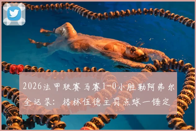 2026法甲联赛马赛1-0小胜勒阿弗尔全记录：格林伍德主罚点球一锤定音，客队全场零射正数据解读