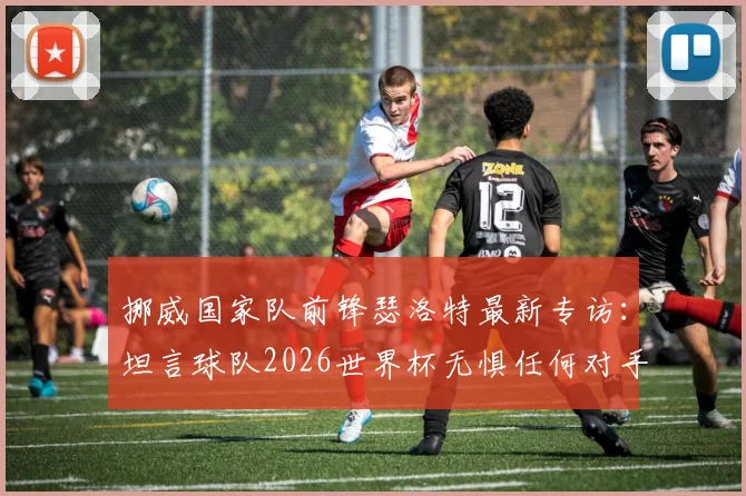 挪威国家队前锋瑟洛特最新专访:坦言球队2026世界杯无惧任何对手,分析挪威足球当前真实处境与未来挑战