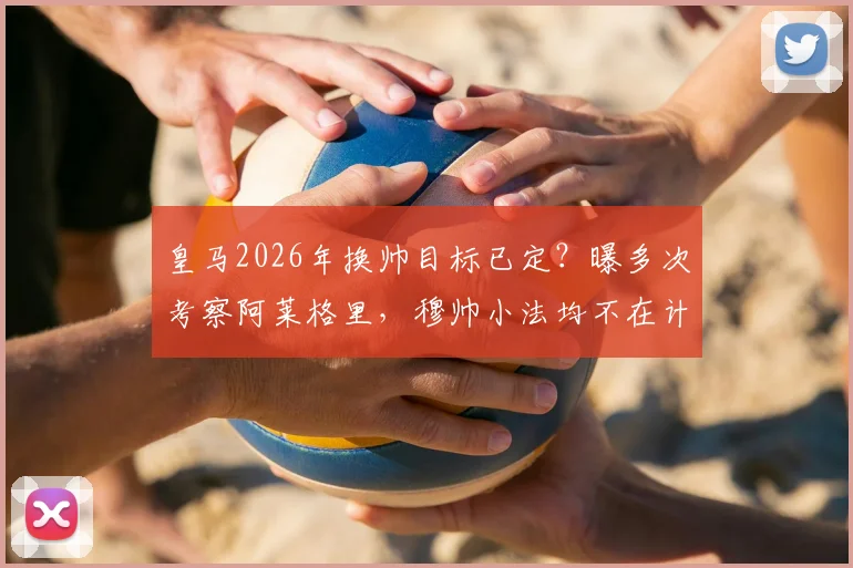 皇马2026年换帅目标已定?曝多次考察阿莱格里,穆帅小法均不在计划内