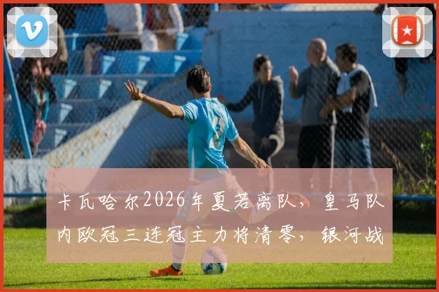 卡瓦哈尔2026年夏若离队,皇马队内欧冠三连冠主力将清零,银河战舰彻底进入新时代