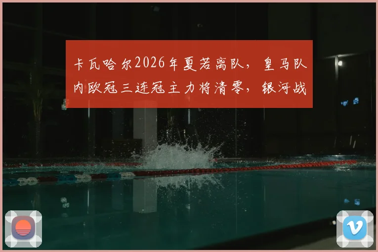 卡瓦哈尔2026年夏若离队，皇马队内欧冠三连冠主力将清零，银河战舰彻底进入新时代