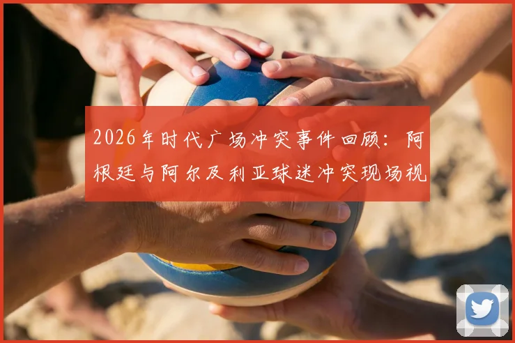 2026年时代广场冲突事件回顾:阿根廷与阿尔及利亚球迷冲突现场视频曝光,附国际观赛安全指南