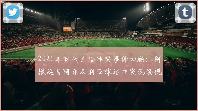 2026年时代广场冲突事件回顾：阿根廷与阿尔及利亚球迷冲突现场视频曝光，附国际观赛安全指南