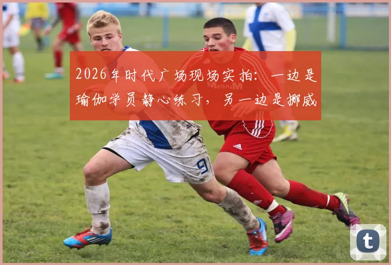 2026年时代广场现场实拍：一边是瑜伽学员静心练习，另一边是挪威球迷疯狂庆祝足球出线
