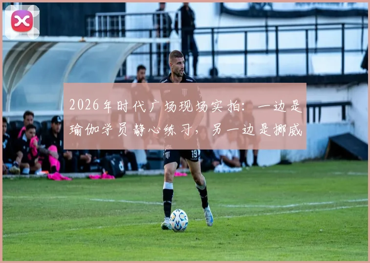 2026年时代广场现场实拍:一边是瑜伽学员静心练习,另一边是挪威球迷疯狂庆祝足球出线